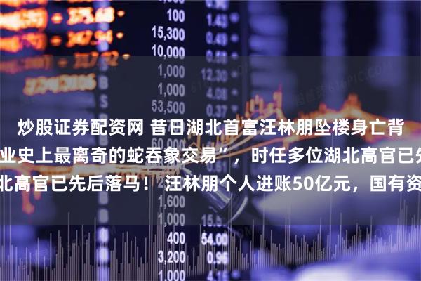 炒股证券配资网 昔日湖北首富汪林朋坠楼身亡背后，一手主导“中国商业史上最离奇的蛇吞象交易”，时任多位湖北高官已先后落马！ 汪林朋个人进账50亿元，国有资产流失争议不断