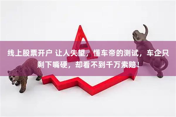 线上股票开户 让人失望，懂车帝的测试，车企只剩下嘴硬，却看不到千万索赔！