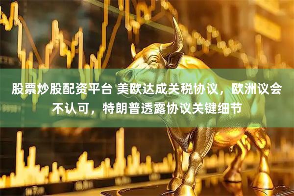 股票炒股配资平台 美欧达成关税协议，欧洲议会不认可，特朗普透露协议关键细节