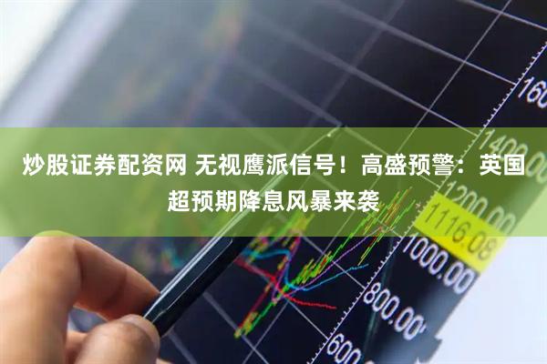 炒股证券配资网 无视鹰派信号！高盛预警：英国超预期降息风暴来袭