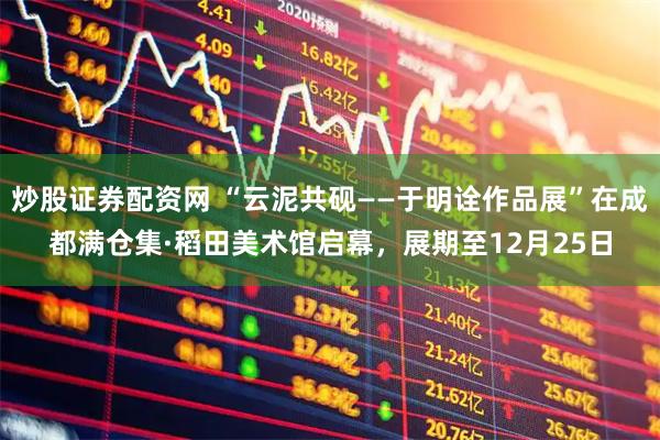 炒股证券配资网 “云泥共砚——于明诠作品展”在成都满仓集·稻田美术馆启幕，展期至12月25日