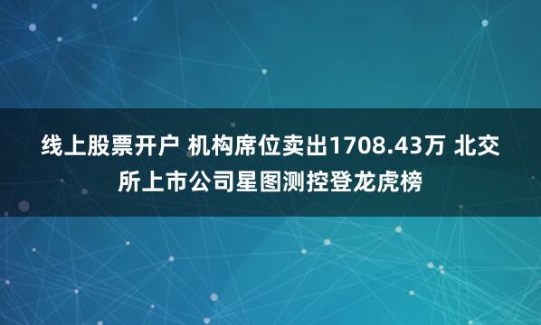 线上股票开户 机构席位卖出1708.43万 北交所上市公司星图测控登龙虎榜