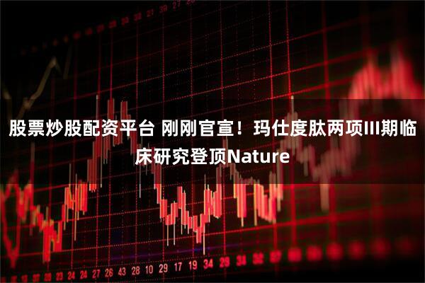 股票炒股配资平台 刚刚官宣！玛仕度肽两项III期临床研究登顶Nature