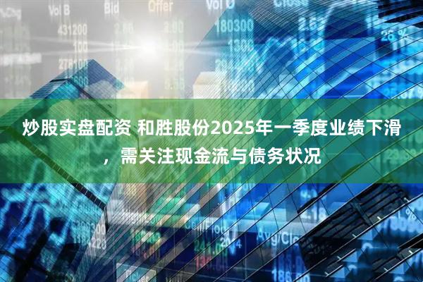 炒股实盘配资 和胜股份2025年一季度业绩下滑，需关注现金流与债务状况