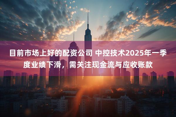目前市场上好的配资公司 中控技术2025年一季度业绩下滑，需关注现金流与应收账款