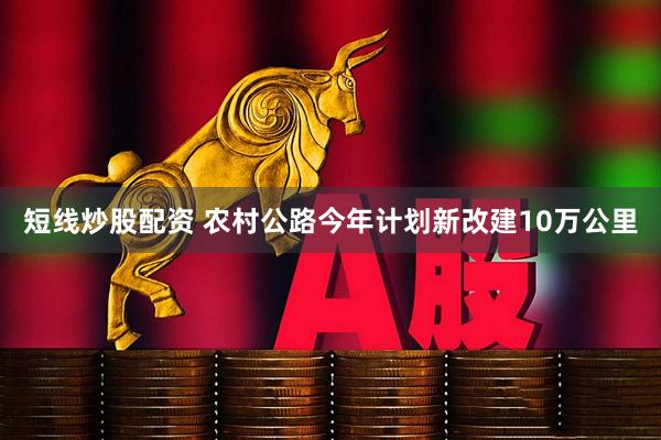 短线炒股配资 农村公路今年计划新改建10万公里