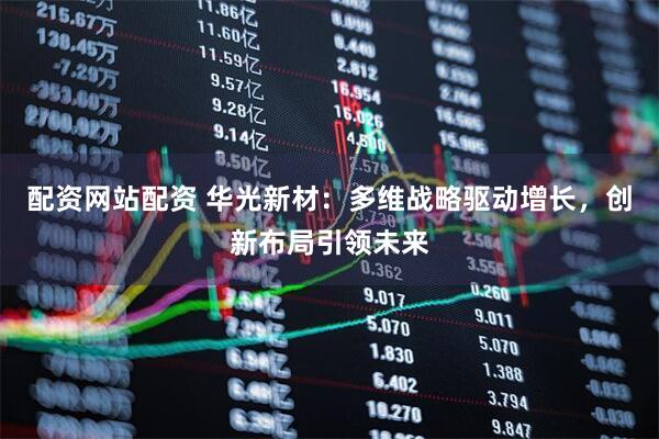 配资网站配资 华光新材：多维战略驱动增长，创新布局引领未来