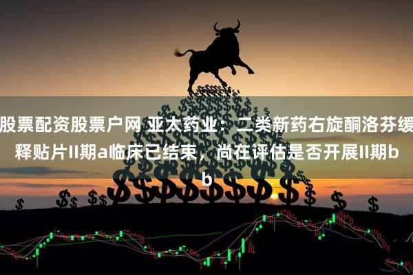 股票配资股票户网 亚太药业：二类新药右旋酮洛芬缓释贴片II期a临床已结束，尚在评估是否开展II期b