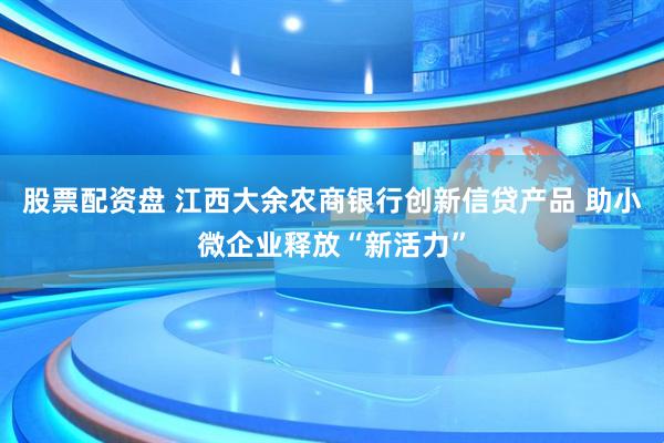 股票配资盘 江西大余农商银行创新信贷产品 助小微企业释放“新活力”