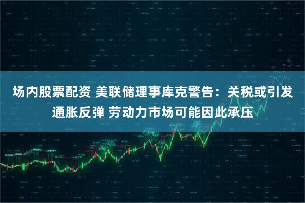 场内股票配资 美联储理事库克警告：关税或引发通胀反弹 劳动力市场可能因此承压