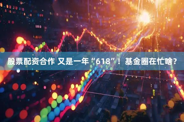 股票配资合作 又是一年“618”！基金圈在忙啥？