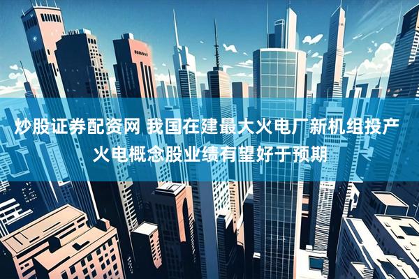 炒股证券配资网 我国在建最大火电厂新机组投产 火电概念股业绩有望好于预期