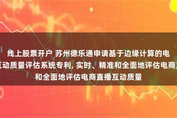 线上股票开户 苏州德乐通申请基于边缘计算的电商直播实时互动质量评估系统专利, 实时、精准和全面地评估电商直播互动质量