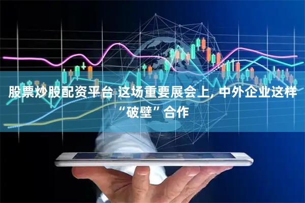 股票炒股配资平台 这场重要展会上, 中外企业这样“破壁”合作