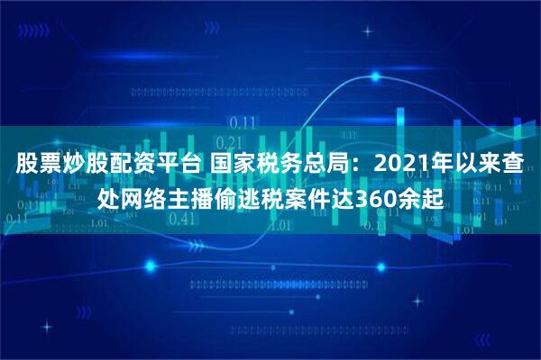 股票炒股配资平台 国家税务总局：2021年以来查处网络主播偷逃税案件达360余起
