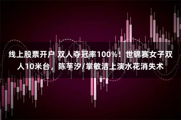 线上股票开户 双人夺冠率100%！世锦赛女子双人10米台，陈芋汐/掌敏洁上演水花消失术