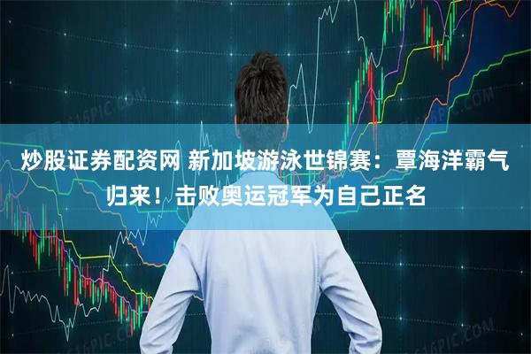 炒股证券配资网 新加坡游泳世锦赛：覃海洋霸气归来！击败奥运冠军为自己正名
