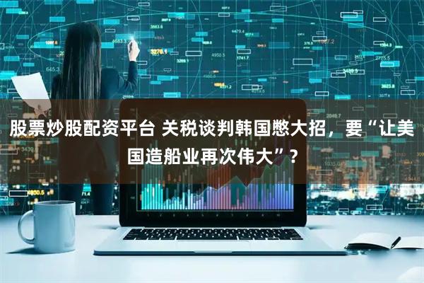 股票炒股配资平台 关税谈判韩国憋大招，要“让美国造船业再次伟大”？