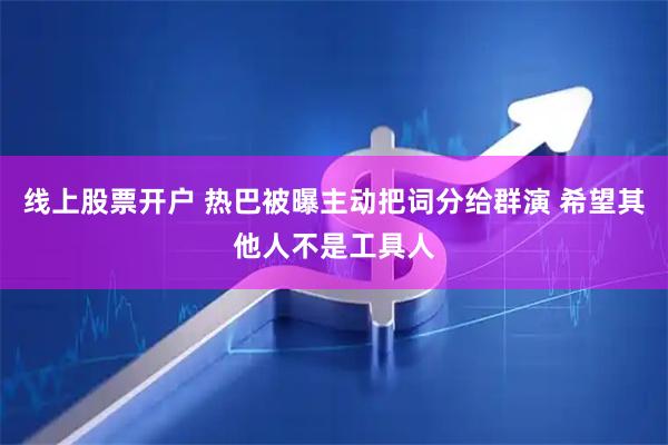 线上股票开户 热巴被曝主动把词分给群演 希望其他人不是工具人