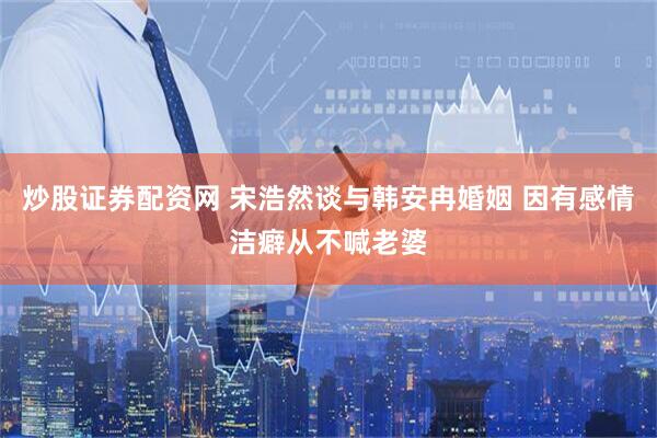炒股证券配资网 宋浩然谈与韩安冉婚姻 因有感情洁癖从不喊老婆