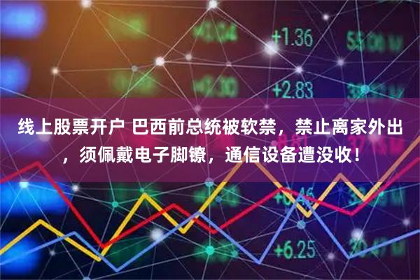 线上股票开户 巴西前总统被软禁，禁止离家外出，须佩戴电子脚镣，通信设备遭没收！