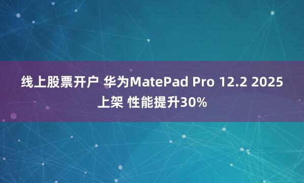 线上股票开户 华为MatePad Pro 12.2 2025上架 性能提升30%