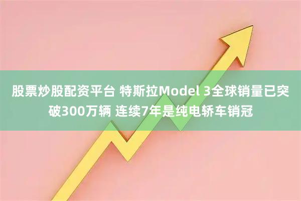 股票炒股配资平台 特斯拉Model 3全球销量已突破300万辆 连续7年是纯电轿车销冠