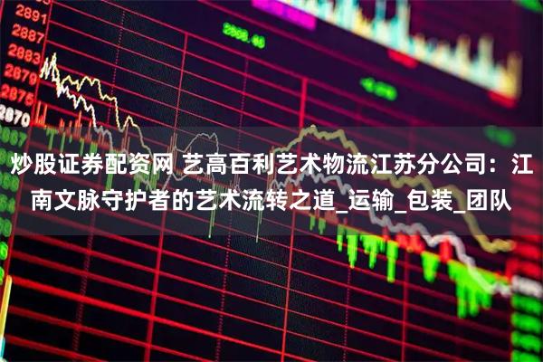 炒股证券配资网 艺高百利艺术物流江苏分公司：江南文脉守护者的艺术流转之道_运输_包装_团队