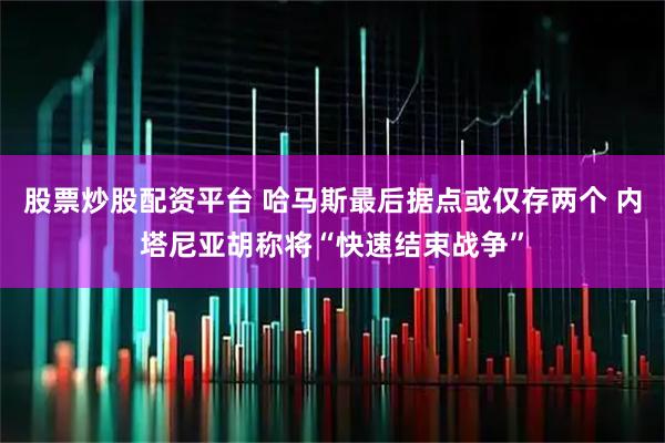 股票炒股配资平台 哈马斯最后据点或仅存两个 内塔尼亚胡称将“快速结束战争”