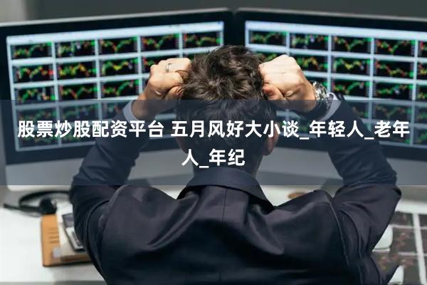 股票炒股配资平台 五月风好大小谈_年轻人_老年人_年纪