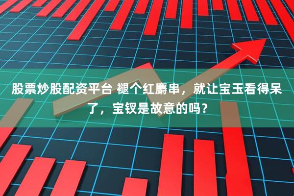 股票炒股配资平台 褪个红麝串，就让宝玉看得呆了，宝钗是故意的吗？