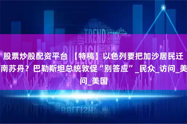 股票炒股配资平台 【特稿】以色列要把加沙居民迁至南苏丹？巴勒斯坦总统敦促“别答应”_民众_访问_美国