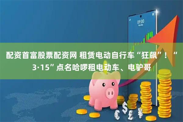 配资首富股票配资网 租赁电动自行车“狂飙”!“3·15”点名哈啰租电动车、电驴哥