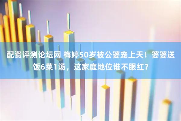 配资评测论坛网 梅婷50岁被公婆宠上天!婆婆送饭6菜1汤,这家庭地位谁不眼红?