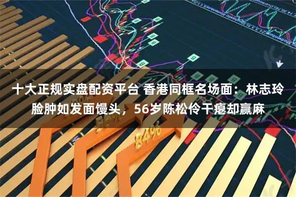 十大正规实盘配资平台 香港同框名场面：林志玲脸肿如发面馒头，56岁陈松伶干瘪却赢麻