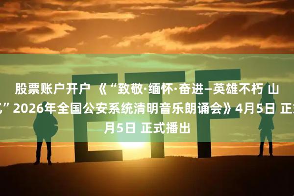 股票账户开户 《“致敬·缅怀·奋进—英雄不朽 山河永忆”2026年全国公安系统清明音乐朗诵会》4月5日 正式播出