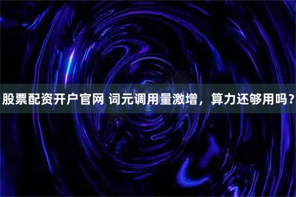 股票配资开户官网 词元调用量激增,算力还够用吗?