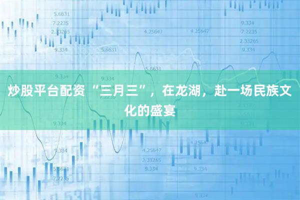 炒股平台配资 “三月三”，在龙湖，赴一场民族文化的盛宴