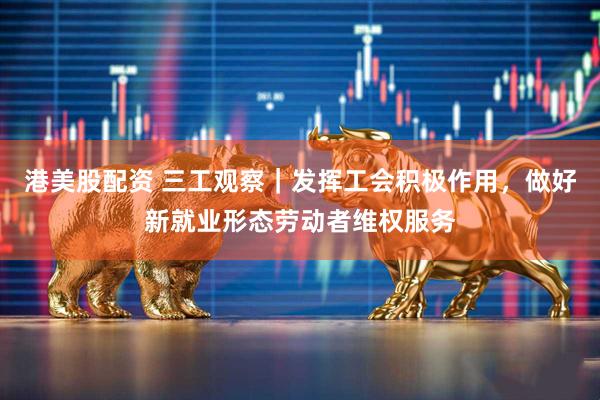 港美股配资 三工观察｜发挥工会积极作用，做好新就业形态劳动者维权服务