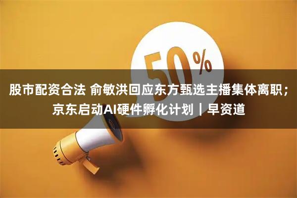 股市配资合法 俞敏洪回应东方甄选主播集体离职；京东启动AI硬件孵化计划｜早资道