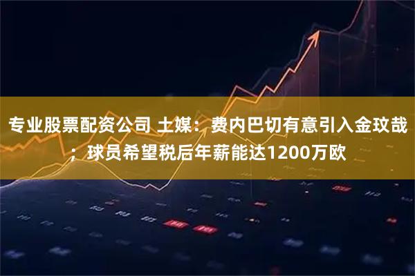 专业股票配资公司 土媒:费内巴切有意引入金玟哉;球员希望税后年薪能达1200万欧
