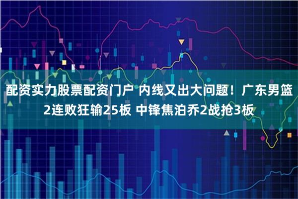 配资实力股票配资门户 内线又出大问题！广东男篮2连败狂输25板 中锋焦泊乔2战抢3板