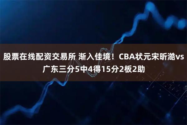 股票在线配资交易所 渐入佳境！CBA状元宋昕澔vs广东三分5中4得15分2板2助